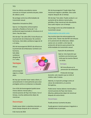 TICS
8 de marzo de 2023
Entre los efectos secundarios menos
comunes se incluyen aumento de peso, dolor
de cabeza y acné.
No protege contra las enfermedades de
transmisión sexual.
Dispositivo intrauterino (DIU)
Qué es: Un dispositivo anticonceptivo
pequeño y flexible en forma de T. Un
profesional experimentado lo introduce en el
útero. Hay dos tipos:
DIU de tipo T de cobre (99.2 % de eficacia en
la prevención de embarazos): No contiene
hormonas. Solo debe cambiarse luego de 10
a 12 años.
DIU de levonorgestrel (99.8 % de eficacia en
la prevención de embarazos): Contiene una
hormona.
Solo debe
cambiarse
después de
3 a 7 años.
Ventajas:
Ofrece
anticoncepción
segura y a largo
plazo.
No hay que recordar hacer nada a diario, ni
semanalmente ni mensualmente para estar
protegida contra un embarazo no deseado.
Con el DIU de levonorgestrel podría tener
menos dolores menstruales y
menstruaciones de flujo más liviano. Con el
tiempo, muchas adolescentes dejan de
menstruar.
Desventajas:
Puede causar dolor o calambres durante un
breve tiempo después de la colocación.
DIU de levonorgestrel: Puede haber flujo
menstrual irregular o pérdidas. Esto suele
mejorar después de un tiempo.
DIU de tipo T de cobre: Puede conducir a un
aumento de los dolores menstruales,
pérdidas y flujo menstrual más abundante.
Esto suele mejorar con el tiempo.
No protege contra las enfermedades de
transmisión sexual.
Anticonceptivos de acción corta
Hay muchos tipos de anticonceptivos de
acción corta. Tienen más del 90 % de eficacia
en la prevención de embarazos. Deben
usarse con un condón u otro tipo de
protección de barrera para prevenir las
enfermedades de transmisión sexual.
Inyección de protestona
Qué es: Una inyección que
contiene una hormona que
evita que los ovarios liberen
un óvulo.
Ventajas:
94 % de eficacia en la
prevención de embarazos.
Protección de larga
duración; solo requiere que se visite al
médico cada 3 meses.
Además, la inyección protege contra el
cáncer de endometrio y la anemia
ferropénica.
Podría tener menos dolores menstruales y
menstruaciones de flujo más liviano.
(Muchas adolescentes dejan de menstruar
después de varias dosis).
Desventajas:
Puede provocar aumento de peso.
Puede generar menstruaciones irregulares o
pérdidas leves al principio.
 
