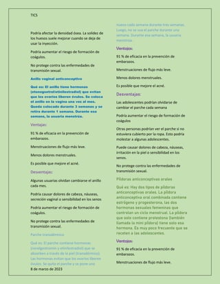 TICS
8 de marzo de 2023
Podría afectar la densidad ósea. La solidez de
los huesos suele mejorar cuando se deja de
usar la inyección.
Podría aumentar el riesgo de formación de
coágulos.
No protege contra las enfermedades de
transmisión sexual.
Anillo vaginal anticonceptivo
Qué es: El anillo tiene hormonas
(etonogsetrel/etinilestradiol) que evitan
que los ovarios liberen óvulos. Se coloca
el anillo en la vagina una vez al mes.
Queda colocado durante 3 semanas y se
retira durante 1 semana. Durante esa
semana, la usuaria menstrúa.
Ventajas:
91 % de eficacia en la prevención de
embarazos.
Menstruaciones de flujo más leve.
Menos dolores menstruales.
Es posible que mejore el acné.
Desventajas:
Algunas usuarias olvidan cambiarse el anillo
cada mes.
Podría causar dolores de cabeza, náuseas,
secreción vaginal o sensibilidad en los senos
Podría aumentar el riesgo de formación de
coágulos.
No protege contra las enfermedades de
transmisión sexual.
Parche transdérmico
Qué es: El parche contiene hormonas
(norelgestromin y etinilestradiol) que se
absorben a través de la piel (transdérmico).
Las hormonas evitan que los ovarios liberen
óvulos. Se quita el parche y se pone uno
nuevo cada semana durante tres semanas.
Luego, no se usa el parche durante una
semana. Durante esa semana, la usuaria
menstrúa.
Ventajas:
91 % de eficacia en la prevención de
embarazos.
Menstruaciones de flujo más leve.
Menos dolores menstruales.
Es posible que mejore el acné.
Desventajas:
Las adolescentes podrían olvidarse de
cambiar el parche cada semana
Podría aumentar el riesgo de formación de
coágulos
Otras personas podrían ver el parche si no
estuviera cubierto por la ropa. Esto podría
molestar a algunas adolescentes.
Puede causar dolores de cabeza, náuseas,
irritación en la piel o sensibilidad en los
senos.
No protege contra las enfermedades de
transmisión sexual.
Píldoras anticonceptivas orales
Qué es: Hay dos tipos de píldoras
anticonceptivas orales. La píldora
anticonceptiva oral combinada contiene
estrógeno y progesterona, las dos
hormonas sexuales femeninas que
controlan un ciclo menstrual. La píldora
que solo contiene protestona (también
llamada la mini píldora) tiene solo esa
hormona. Es muy poco frecuente que se
receten a las adolescentes.
Ventajas:
91 % de eficacia en la prevención de
embarazos.
Menstruaciones de flujo más leve.
 