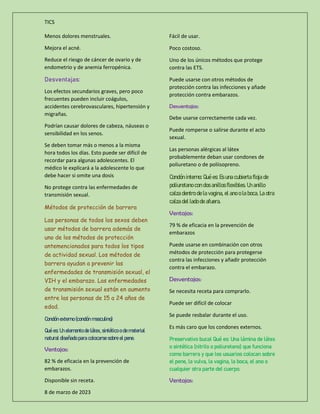 TICS
8 de marzo de 2023
Menos dolores menstruales.
Mejora el acné.
Reduce el riesgo de cáncer de ovario y de
endometrio y de anemia ferropénica.
Desventajas:
Los efectos secundarios graves, pero poco
frecuentes pueden incluir coágulos,
accidentes cerebrovasculares, hipertensión y
migrañas.
Podrían causar dolores de cabeza, náuseas o
sensibilidad en los senos.
Se deben tomar más o menos a la misma
hora todos los días. Esto puede ser difícil de
recordar para algunas adolescentes. El
médico le explicará a la adolescente lo que
debe hacer si omite una dosis
No protege contra las enfermedades de
transmisión sexual.
Métodos de protección de barrera
Las personas de todos los sexos deben
usar métodos de barrera además de
uno de los métodos de protección
antemencionados para todos los tipos
de actividad sexual. Los métodos de
barrera ayudan a prevenir las
enfermedades de transmisión sexual, el
VIH y el embarazo. Las enfermedades
de transmisión sexual están en aumento
entre las personas de 15 a 24 años de
edad.
Condón externo (condón masculino)
Qué es: Un elemento de látex, sintético o de material
natural diseñado para colocarse sobre el pene.
Ventajas:
82 % de eficacia en la prevención de
embarazos.
Disponible sin receta.
Fácil de usar.
Poco costoso.
Uno de los únicos métodos que protege
contra las ETS.
Puede usarse con otros métodos de
protección contra las infecciones y añade
protección contra embarazos.
Desventajas:
Debe usarse correctamente cada vez.
Puede romperse o salirse durante el acto
sexual.
Las personas alérgicas al látex
probablemente deban usar condones de
poliuretano o de poliisopreno.
Condón interno: Qué es: Es una cubierta floja de
poliuretano con dos anillos flexibles. Un anillo
calza dentro de la vagina, el ano o la boca. La otra
calza del lado de afuera.
Ventajas:
79 % de eficacia en la prevención de
embarazos
Puede usarse en combinación con otros
métodos de protección para protegerse
contra las infecciones y añadir protección
contra el embarazo.
Desventajas:
Se necesita receta para comprarlo.
Puede ser difícil de colocar
Se puede resbalar durante el uso.
Es más caro que los condones externos.
Preservativo bucal Qué es: Una lámina de látex
o sintética (nitrilo o poliuretano) que funciona
como barrera y que los usuarios colocan sobre
el pene, la vulva, la vagina, la boca, el ano o
cualquier otra parte del cuerpo.
Ventajas:
 
