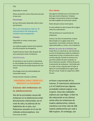 TICS
8 de marzo de 2023
Disponible sin receta.
Ofrece protección contra infecciones durante
el sexo oral.
Desventajas:
No hay información disponible sobre lo bien
que funciona.
Para una emergencia: Qué es: El
anticonceptivo de emergencia
contiene solo progestinas.
Ventajas:
Disponible sin receta, incluso para
adolescentes.
Los médicos pueden recetar otras opciones
de anticoncepción de emergencia.
Puede funcionar hasta 5 días después del
acto sexual para evitar el embarazo.
Desventajas:
El momento en que se tome es importante.
Es más probable que evite el embarazo si se
toma lo más pronto posible después del acto
sexual.
No protege contra las enfermedades de
transmisión sexual.
Puede provocar náuseas o vómitos.
Otros métodos:
Hay algunos métodos que no funcionan tan
bien para evitar embarazos. Tampoco
protegen a las personas contra el contagio
de enfermedades de transmisión sexual.
Retiro del pene (coitus interruptus)
En este método se retira el pene de la vagina
antes de la eyaculación.
78 % de eficacia en la prevención de
embarazos.
Incluso si se hace correctamente, el pene
libera fluidos en la vagina antes de la
eyaculación. Esos fluidos contienen miles de
espermatozoides y, a veces, virus o bacterias.
Métodos de control de la fertilidad: Una
mujer lleva un control de su ciclo menstrual,
se toma la temperatura todas las mañanas e
inspecciona el color y la textura de su moco
cervical cada día. Durante la semana en la
que tiene señales de estar ovulando, no
tiene relaciones sexuales. 75% de eficacia en
la prevención de embarazos. Germicida esto
es un gel, crema o espuma que la mujer se
aplica en la profundidad de la vagina antes
del acto sexual. Puede ser engorroso y difícil
de usar.
Causas del embarazo en
la adolescencia:
Dos de las principales causas del
embarazo en la adolescencia están
directamente relacionadas con el
nivel de vida y la pobreza de los
habitantes de un país, son:
Relaciones sexuales sin el uso de
métodos anticonceptivos. Uso
erróneo o equivocado de los
mismos. El matrimonio adolescente
y el rol tradicional que algunas
sociedades todavía asignan a las
mujeres. Estas dos realidades
explican por qué Níger, si bien ha
ido reduciendo en los últimos
veinte años los embarazos de
madres adolescentes, todavía
mantiene una triste ratio de 200
madres adolescentes por cada 1
000 mujeres. Sin embargo, son
 