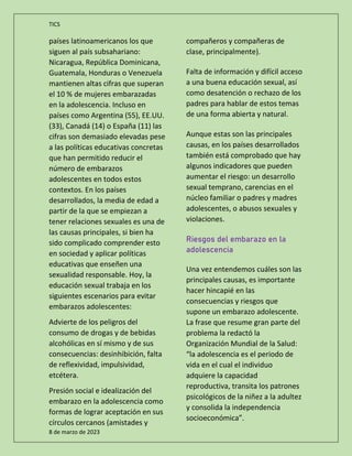 TICS
8 de marzo de 2023
países latinoamericanos los que
siguen al país subsahariano:
Nicaragua, República Dominicana,
Guatemala, Honduras o Venezuela
mantienen altas cifras que superan
el 10 % de mujeres embarazadas
en la adolescencia. Incluso en
países como Argentina (55), EE.UU.
(33), Canadá (14) o España (11) las
cifras son demasiado elevadas pese
a las políticas educativas concretas
que han permitido reducir el
número de embarazos
adolescentes en todos estos
contextos. En los países
desarrollados, la media de edad a
partir de la que se empiezan a
tener relaciones sexuales es una de
las causas principales, si bien ha
sido complicado comprender esto
en sociedad y aplicar políticas
educativas que enseñen una
sexualidad responsable. Hoy, la
educación sexual trabaja en los
siguientes escenarios para evitar
embarazos adolescentes:
Advierte de los peligros del
consumo de drogas y de bebidas
alcohólicas en sí mismo y de sus
consecuencias: desinhibición, falta
de reflexividad, impulsividad,
etcétera.
Presión social e idealización del
embarazo en la adolescencia como
formas de lograr aceptación en sus
círculos cercanos (amistades y
compañeros y compañeras de
clase, principalmente).
Falta de información y difícil acceso
a una buena educación sexual, así
como desatención o rechazo de los
padres para hablar de estos temas
de una forma abierta y natural.
Aunque estas son las principales
causas, en los países desarrollados
también está comprobado que hay
algunos indicadores que pueden
aumentar el riesgo: un desarrollo
sexual temprano, carencias en el
núcleo familiar o padres y madres
adolescentes, o abusos sexuales y
violaciones.
Riesgos del embarazo en la
adolescencia
Una vez entendemos cuáles son las
principales causas, es importante
hacer hincapié en las
consecuencias y riesgos que
supone un embarazo adolescente.
La frase que resume gran parte del
problema la redactó la
Organización Mundial de la Salud:
“la adolescencia es el periodo de
vida en el cual el individuo
adquiere la capacidad
reproductiva, transita los patrones
psicológicos de la niñez a la adultez
y consolida la independencia
socioeconómica”.
 