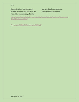 TICS
8 de marzo de 2023
Dependencia: a menudo estas
madres están en una situación de
necesidad económica y afectiva
que les vincula a relaciones
familiares disfuncionales.
https://es.slideshare.net/upload#:~:text=https%3A//es.slideshare.net/PaolaJimnez77/prevencin%
2Dde%2Dembarazos%2Dpdf
Prevención%20de%20embarazos%20.pdf
 