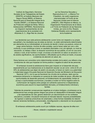 TICS
8 de marzo de 2023
Instituto de Seguridad y Servicios
Sociales de los Trabajadores del Estado
(ISSSTE); el Instituto Mexicano del
Seguro Social (IMSS), el Sistema
Nacional para el Desarrollo Integral de la
Familia (SNDIF), y el Sistema Nacional
de Protección Integral de Niñas, Niños y
Adolescentes (SIPINNA). Recientemente
se integraron representantes de tres
organizaciones de la sociedad civil:
Afluentes S. C., Elige Red de Jóvenes
por los Derechos Sexuales y
Reproductivos A.C., y Alliance Fon
Freeddom, de cuatro organismos
internacionales: el Fondo de las
Naciones Unidas para la Infancia
(UNICEF), ONU Mujeres en México, la
Organización Panamericana de la Salud,
y el Fondo de Población de las Naciones
Unidas, así como la Dra. Rosario
Cárdenas Elizalde como representante
de la Academia.
Las decisiones que cada persona adolescente o joven tome con respecto a su propia
sexualidad y los resultados que de estas se deriven, no están estrictamente determinados
por elementos de su individualidad; al momento de decidir o tomar una postura, entran en
juego varios factores, muchos de ellos sociales, que le hacen optar por una u otra
conducta, lo que contribuye a tener un resultado (favorable o no); por ejemplo, su nivel de
educación, su trabajo o labor, la situación económica de sus padres, el vivir en una zona
urbana o rural, el ser hombre o mujer, el acceso a la atención en salud, la cercanía o no
de adultos significativos, las oportunidades o dificultades que le ofrece el medio, el acceso
a sistemas de atención en salud, etc.
Estos factores son conocidos como determinantes sociales de la salud y se refieren a las
condiciones de vida que impactan en forma positiva o negativa la salud de las personas.
El embarazo durante la adolescencia tiene gran impacto en el desarrollo del país,
especialmente por sus implicaciones en la deserción escolar; es así como entre el 20 y el
45% de adolescentes que dejan de asistir a la escuela, lo hacen en razón a su paternidad
o maternidad (según Encuesta Nacional de Deserción Escolar del Ministerio de Educación
Nacional, 2011), con lo que se favorecen los círculos de la pobreza, dado que los
embarazos tempranos no deseados en ausencia de redes sociales de apoyo, dificultan las
oportunidades de desarrollo personal y el fortalecimiento de capacidades, limitan el
acceso a oportunidades económicas y sociales e inciden en forma negativa sobre la
conformación de hogares entre parejas sin suficiente autonomía e independencia
económica para asumir la responsabilidad derivada y el fortalecimiento individual y
familiar.
“Además de presentar consecuencias negativas en el plano biológico, el embarazo en la
adolescencia trae consigo graves riesgos que ponen en desequilibrio el bienestar integral
y las expectativas de vida; genera deserción y/o discriminación en los contextos
educativos y sociales; vinculación temprana al mercado laboral; mayores probabilidades
de ingresar a cadenas productivas de subempleo u otras formas inestables de relación
laboral; tensiones familiares y emocionales, reconfiguración o desviación en los proyectos
de vida.
El embarazo adolescente puede ocurrir por múltiples razones, algunas de ellas son:
- Abuso, violación o explotación sexual.
 