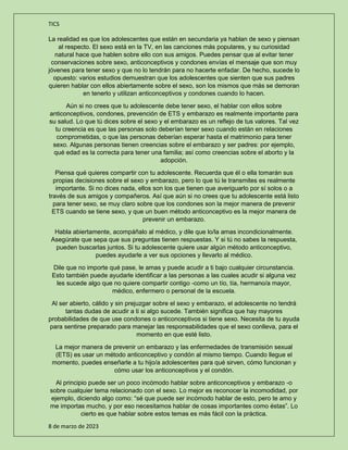 TICS
8 de marzo de 2023
La realidad es que los adolescentes que están en secundaria ya hablan de sexo y piensan
al respecto. El sexo está en la TV, en las canciones más populares, y su curiosidad
natural hace que hablen sobre ello con sus amigos. Puedes pensar que al evitar tener
conservaciones sobre sexo, anticonceptivos y condones envías el mensaje que son muy
jóvenes para tener sexo y que no lo tendrán para no hacerte enfadar. De hecho, sucede lo
opuesto: varios estudios demuestran que los adolescentes que sienten que sus padres
quieren hablar con ellos abiertamente sobre el sexo, son los mismos que más se demoran
en tenerlo y utilizan anticonceptivos y condones cuando lo hacen.
Aún si no crees que tu adolescente debe tener sexo, el hablar con ellos sobre
anticonceptivos, condones, prevención de ETS y embarazo es realmente importante para
su salud. Lo que tú dices sobre el sexo y el embarazo es un reflejo de tus valores. Tal vez
tu creencia es que las personas solo deberían tener sexo cuando están en relaciones
comprometidas, o que las personas deberían esperar hasta el matrimonio para tener
sexo. Algunas personas tienen creencias sobre el embarazo y ser padres: por ejemplo,
qué edad es la correcta para tener una familia; así como creencias sobre el aborto y la
adopción.
Piensa qué quieres compartir con tu adolescente. Recuerda que él o ella tomarán sus
propias decisiones sobre el sexo y embarazo, pero lo que tú le transmites es realmente
importante. Si no dices nada, ellos son los que tienen que averiguarlo por sí solos o a
través de sus amigos y compañeros. Así que aún si no crees que tu adolescente está listo
para tener sexo, se muy claro sobre que los condones son la mejor manera de prevenir
ETS cuando se tiene sexo, y que un buen método anticonceptivo es la mejor manera de
prevenir un embarazo.
Habla abiertamente, acompáñalo al médico, y dile que lo/la amas incondicionalmente.
Asegúrate que sepa que sus preguntas tienen respuestas. Y si tú no sabes la respuesta,
pueden buscarlas juntos. Si tu adolescente quiere usar algún método anticonceptivo,
puedes ayudarle a ver sus opciones y llevarlo al médico.
Dile que no importe qué pase, le amas y puede acudir a ti bajo cualquier circunstancia.
Esto también puede ayudarle identificar a las personas a las cuales acudir si alguna vez
les sucede algo que no quiere compartir contigo -como un tío, tía, hermano/a mayor,
médico, enfermero o personal de la escuela.
Al ser abierto, cálido y sin prejuzgar sobre el sexo y embarazo, el adolescente no tendrá
tantas dudas de acudir a ti si algo sucede. También significa que hay mayores
probabilidades de que use condones o anticonceptivos si tiene sexo. Necesita de tu ayuda
para sentirse preparado para manejar las responsabilidades que el sexo conlleva, para el
momento en que esté listo.
La mejor manera de prevenir un embarazo y las enfermedades de transmisión sexual
(ETS) es usar un método anticonceptivo y condón al mismo tiempo. Cuando llegue el
momento, puedes enseñarle a tu hijo/a adolescentes para qué sirven, cómo funcionan y
cómo usar los anticonceptivos y el condón.
Al principio puede ser un poco incómodo hablar sobre anticonceptivos y embarazo -o
sobre cualquier tema relacionado con el sexo. Lo mejor es reconocer la incomodidad, por
ejemplo, diciendo algo como: “sé que puede ser incómodo hablar de esto, pero te amo y
me importas mucho, y por eso necesitamos hablar de cosas importantes como éstas”. Lo
cierto es que hablar sobre estos temas es más fácil con la práctica.
 