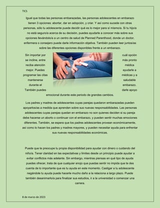 TICS
8 de marzo de 2023
Igual que todas las personas embarazadas, las personas adolescentes en embarazo
tienen 3 opciones: abortar, dar en adopción, y criar. Y así como sucede con otras
personas, sólo tu adolescente puede decidir qué es lo mejor para sí mismo/a. Si tu hijo/a
no está seguro/a acerca de su decisión, puedes ayudarle a conocer más sobre sus
opciones llevándolo/a a un centro de salud de Planned Parenthood, donde un doctor,
enfermera o consejero puede darle información objetiva. También pueden leer juntos/as
sobre las diferentes opciones disponibles frente a un embarazo.
Sin importar por cuál opción
se incline, entre más pronto
reciba atención médica
mejor. Puedes ayudarle a
programar las citas médicas y a
mantenerse saludable
durante el embarazo.
También puedes darle apoyo
emocional durante este periodo de grandes cambios.
Los padres y madres de adolescentes cuyas parejas quedaron embarazadas pueden
apoyarlos/as a medida que aprenden sobre sus nuevas responsabilidades. Las personas
adolescentes cuyas parejas quedan en embarazo no son quienes deciden si su pareja
debe hacerse un aborto o continuar con el embarazo, y pueden sentir muchas emociones
diferentes. También, se espera que los padres adolescentes provean económicamente,
así como lo hacen los padres y madres mayores, y pueden necesitar ayuda para enfrentar
sus nuevas responsabilidades económicas.
Puede que te preocupe tu propia disponibilidad para ayudar con dinero o cuidando del
niño/a. Tener claridad en las expectativas y límites desde un principio puede ayudar a
evitar conflictos más adelante. Sin embargo, mientras piensas en qué tipo de ayuda
puedes ofrecer, trata de que cualquier enojo que puedas sentir no impida que te des
cuenta de lo importante que es tu ayuda en este momento. Castigar a tu adolescente
negándole tu ayuda puede hacerle mucho daño a la relaciona a largo plazo. Puede
también desanimarlo/a para finalizar sus estudios, ir a la universidad o comenzar una
carrera.
 