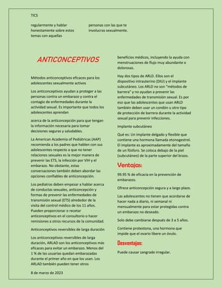 TICS
8 de marzo de 2023
regularmente y hablar
honestamente sobre estos
temas con aquellas
personas con las que te
involucras sexualmente.
ANTICONCEPTIVOS
Métodos anticonceptivos eficaces para los
adolescentes sexualmente activos
Los anticonceptivos ayudan a proteger a las
personas contra un embarazo y contra el
contagio de enfermedades durante la
actividad sexual. Es importante que todos los
adolescentes aprendan
acerca de la anticoncepción para que tengan
la información necesaria para tomar
decisiones seguras y saludables.
La American Academia of Pediátricas (AAP)
recomienda a los padres que hablen con sus
adolescentes respecto a que no tener
relaciones sexuales es la mejor manera de
prevenir las ETS, la infección por VIH y el
embarazo. No obstante, estas
conversaciones también deben abordar las
opciones confiables de anticoncepción.
Los pediatras deben empezar a hablar acerca
de conductas sexuales, anticoncepción y
formas de prevenir las enfermedades de
transmisión sexual (ETS) alrededor de la
visita del control médico de los 11 años.
Pueden proporcionar o recetar
anticonceptivos en el consultorio o hacer
remisiones a otros recursos de la comunidad.
Anticonceptivos reversibles de larga duración
Los anticonceptivos reversibles de larga
duración, ARLAD son los anticonceptivos más
eficaces para evitar un embarazo. Menos del
1 % de las usuarias quedan embarazadas
durante el primer año en que los usan. Los
ARLAD también pueden tener otros
beneficios médicos, incluyendo la ayuda con
menstruaciones de flujo muy abundante o
dolorosas.
Hay dos tipos de ARLD. Ellos son el
dispositivo intrauterino (DIU) y el implante
subcutáneo. Los ARLD no son “métodos de
barrera" y no ayudan a prevenir las
enfermedades de transmisión sexual. Es por
eso que las adolescentes que usan ARLD
también deben usar un condón u otro tipo
de protección de barrera durante la actividad
sexual para prevenir infecciones.
Implante subcutáneo
Qué es: Un implante delgado y flexible que
contiene una hormona llamada etonogestrel.
El implante es aproximadamente del tamaño
de un fósforo. Se coloca debajo de la piel
(subcutáneo) de la parte superior del brazo.
Ventajas:
99.95 % de eficacia en la prevención de
embarazos.
Ofrece anticoncepción segura y a largo plazo.
Las adolescentes no tienen que acordarse de
hacer nada a diario, ni semanal ni
mensualmente para estar protegidas contra
un embarazo no deseado.
Solo debe cambiarse después de 3 a 5 años.
Contiene protestona, una hormona que
impide que el ovario libere un óvulo.
Desventajas:
Puede causar sangrado irregular.
 