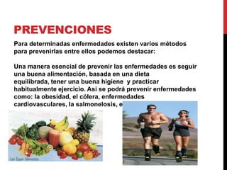 prevencionesPara determinadas enfermedades existen varios métodos para prevenirlas entre ellos podemos destacar:Una manera esencial de prevenir las enfermedades es seguir una buena alimentación, basada en una dieta equilibrada, tener una buena higiene  y practicar habitualmente ejercicio. Así se podrá prevenir enfermedades como: la obesidad, el cólera, enfermedades cardiovasculares, la salmonelosis, etc.