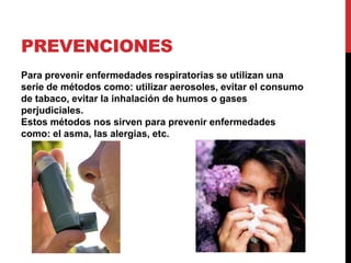 PrevencionesPara prevenir enfermedades respiratorias se utilizan una serie de métodos como: utilizar aerosoles, evitar el consumo de tabaco, evitar la inhalación de humos o gases perjudiciales. Estos métodos nos sirven para prevenir enfermedades como: el asma, las alergias, etc. 