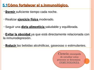 5.1Cómo fortalecer el s.inmunológico.
◦Dormir suficiente tiempo cada noche.

◦Realizar ejercicio físico moderado.

◦Seguir una dieta alimenticia saludable y equilibrada.

◦ Evitar la obesidad ya que está directamente relacionada con
la inmunodepresión.

◦ Reducir las bebidas alcohólicas, gaseosas o estimulantes.

                                        Ciencia encargada
                                          de estudiar estos
                                       procesos se denomina :
                                         INMUNOLOGÍA.
 