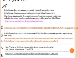 BIOGRAFÍ
  A
     http://www.jlgarcia.galeon.com/nutricion/alimentacion.htm
1    http://www.foroganasalud.es/punto-de-partida-af-salud.php
     http://www.saludcastillayleon.es/ciudadanos/es/enfermedades-problemas-
     salud/enfermedad-cardiovascular/prevencion-estilos-vida/actividad-fisica
       http://www.cepvi.com/articulos/guia/guia2.shtml
-----------------------------------------------------------------------------------------------------------------

2    http://www.oie.int/fileadmin/Home/esp/Health_standards/tahm/1.01.07.%20Biotecnolo

-----------------------------------------------------------------------------------------------------------------
      http://mariajose26709.blogspot.com.es/2012/06/los-problemas-sanitarios-en-paises-
3     con.html
     ---------------------------------------------------------------------------------------
4    http://alojamientos.us.es/laboraforo/lolaautonomiapersonal.pdf
     --------------------------------------------------------------------------------------
      http://www.arthritis.org/espanol/sistema-inmunologico.php
5     http://www.ficohsa.com/?p=1552
      ---------------------------------------------------------------------------------------------------
      http://www.esmas.com/salud/saludfamiliar/adolescentes/337290.html
6
 