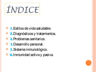 ÍNDICE

   1.Estilos de vida saludable.
   2.Diagnósticos y tratamientos.
   3.Problemas sanitarios.
   4.Desarrollo personal.
   5.Sistema inmunológico.
   6.Inmunidad activa y pasiva.
 
