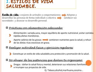 1. ESTILOS DE VIDA
   SALUDABLE.

Estilo de vida : conjunto de actitudes y comportamientos            Adoptan y
desarrollan las personas de forma individual o colectiva         satisfacer sus
necesidades y alcanzar su desarrollo personal.


    Prácticas con alimentación adecuada:

           Alimentación: variada,sana, mayor equilibrio de aporte nutricional ,evitar comidas
           rápidas,dietas monótonas.
            Aporte calórico de las grasas         contienen nutrientes para la salud; y rehuir
            de las dietas ricas excesivas en grasa.
    Realizar actividad física y ejercicios regulares:

           Constituye un estilo de vida saludable,una protección y promoción de la salud.

    No abusar de las sustancias que dañan tu organismo :
            Drogas : dañan la salud física y mental, deterioran sus relaciones familiares
            e irrumpen sus proyectos de vida.
                                             Ej: Tabaco,alcohol,marihuana,cocaína...
 