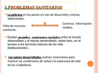 3.PROBLEMAS SANITARIOS
    La pobreza en los países en vías de desarrollo y menos
     adelantados.
                                              Carencia información
Falta de recursos                             médica.
sanitarios.

    Existen grandes contrastes sociales entre el mundo
     desarrollado y el menos desarrollado, sobre todo, en el
     acceso a los servicios básicos de los más
     desfavorecidos. .

     Los países desarrollados realizan inversiones para
     mejorar las condiciones de salud y la esperanza de vida
     de los ciudadanos.
 