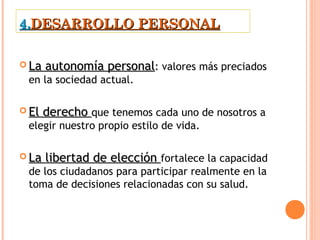 4.DESARROLLO PERSONAL

 La   autonomía personal: valores más preciados
 en la sociedad actual.

 El   derecho que tenemos cada uno de nosotros a
 elegir nuestro propio estilo de vida. 

 La   libertad de elección fortalece la capacidad
 de los ciudadanos para participar realmente en la
 toma de decisiones relacionadas con su salud.
 