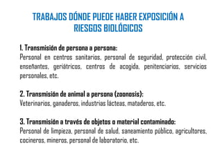 1. Transmisión de persona a persona:
Personal en centros sanitarios, personal de seguridad, protección civil,
enseñantes, geriátricos, centros de acogida, penitenciarios, servicios
personales, etc.
2. Transmisión de animal a persona (zoonosis):
Veterinarios, ganaderos, industrias lácteas, mataderos, etc.
3. Transmisión a través de objetos o material contaminado:
Personal de limpieza, personal de salud, saneamiento público, agricultores,
cocineros, mineros, personal de laboratorio, etc.
TRABAJOS DÓNDE PUEDE HABER EXPOSICIÓN A
RIESGOS BIOLÓGICOS
 