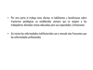 • Por otra parte el trabajo tiene efectos re habilitantes y beneficiosos sobre
trastornos patológicos ya establecidos siempre que se asignen a los
trabajadores afectados tareas adecuadas para sus capacidades y limitaciones
• Así mismo las enfermedades multifactoriales son a menudo más frecuentes que
las enfermedades profesionales
 