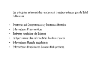 Las principales enfermedades relacionas al trabajo priorizadas para la Salud
Publica son:
• Trastornos del Comportamiento y Trastornos Mentales
• Enfermedades Psicosomáticas
• Síndrome Metabólico y la Diabetes
• La Hipertensión y las enfermedades Cardiovasculares
• Enfermedades Musculo esqueleticas
• Enfermedades Respiratorias Crónicas No Especificas.
 