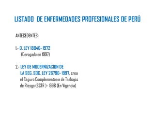 LISTADO DE ENFERMEDADES PROFESIONALES DE PERÚ
ANTECEDENTES:
1.- D. LEY 18846- 1972
(Derogada en 1997)
2.- LEY DE MODERNIZACION DE
LA SEG. SOC. LEY 26790- 1997, crea
el Seguro Complementario de Trabajos
de Riesgo (SCTR )- 1998 (En Vigencia)
 