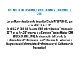 LISTADO DE ENFERMEDADES PROFESIONALES ELABORADO EL
2001
Ley de Modernización de la Seguridad Social N°26790-97, que
crea el SCTR, Art. 19°
En el D.S N° 003-98-SA Abril 1998 sobre Normas Técnicas del
SCTR en su Art.30° encarga a la Comisión Técnica Médica-CTM
(UBICADA EN EL INR), la elaboración del Listado de
Enfermedades Profesionales, los Protocolos de Evaluación y
Diagnóstico de Enfermedades Profesionales y el Calificador de
Incapacidad.
 