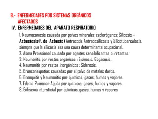 B.- ENFERMEDADES POR SISTEMAS ORGÁNICOS
AFECTADOS
IV. ENFERMEDADES DEL APARATO RESPIRATORIO
1. Neumoconiosis causada por polvos minerales esclerógenos: Silicosis –
Asbestosis(F. de Asbesto) Antracosis Antracosilicosis y Silicotuberculosis,
siempre que la silicosis sea una causa determinante ocupacional.
2. Asma Profesional causada por agentes sensibilizantes o irritantes
3. Neumonitis por restos orgánicos : Bisinosis, Bagasosis.
4. Neumonitis por restos inorgánicos : Siderosis.
5. Bronconeupatías causadas por el polvo de metales duros.
6. Bronquitis y Neumonitis por químicos, gases, humos y vapores.
7. Edema Pulmonar Aguda por químicos, gases, humos y vapores.
8. Enfisema Intersticial por químicos, gases, humos y vapores.
 