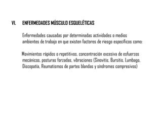 VI. ENFERMEDADES MÚSCULO ESQUELÉTICAS
Enfermedades causadas por determinadas actividades o medios
ambientes de trabajo en que existen factores de riesgo específicos como:
Movimientos rápidos o repetitivos, concentración excesiva de esfuerzos
mecánicos, posturas forzadas, vibraciones (Sinovitis, Bursitis, Lumbago,
Discopatía, Reumatismos de partes blandas y síndromes compresivos)
 