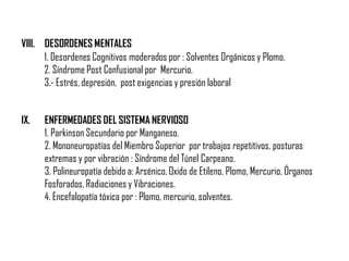 VIII. DESORDENES MENTALES
IX. ENFERMEDADES DEL SISTEMA NERVIOSO
1. Parkinson Secundario por Manganeso.
2. Mononeuropatías del Miembro Superior por trabajos repetitivos, posturas
extremas y por vibración : Síndrome del Túnel Carpeano.
3. Polineuropatía debido a: Arsénico, Oxido de Etileno, Plomo, Mercurio, Órganos
Fosforados, Radiaciones y Vibraciones.
4. Encefalopatía tóxica por : Plomo, mercurio, solventes.
1. Desordenes Cognitivos moderados por : Solventes Orgánicos y Plomo.
2. Síndrome Post Confusional por Mercurio.
3.- Estrés, depresión, post exigencias y presión laboral
 