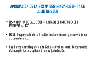 APROBACIÓN DE LA NTS Nº 068-MINSA/DGSP- 14 DE
JULIO DE 2008
“NORMA TÉCNICA DE SALUD SOBRE LISTADO DE ENFERMEDADES
PROFESIONALES”
• DGSP. Responsable de la difusión, implementación y supervisión de
su cumplimiento.
• Las Direcciones Regionales de Salud a nivel nacional. Responsables
del cumplimiento y aplicación en su jurisdicción.
 