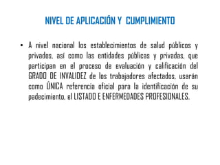 NIVEL DE APLICACIÓN Y CUMPLIMIENTO
• A nivel nacional los establecimientos de salud públicos y
privados, así como las entidades públicas y privadas, que
participan en el proceso de evaluación y calificación del
GRADO DE INVALIDEZ de los trabajadores afectados, usarán
como ÚNICA referencia oficial para la identificación de su
padecimiento, el LISTADO E ENFERMEDADES PROFESIONALES.
 