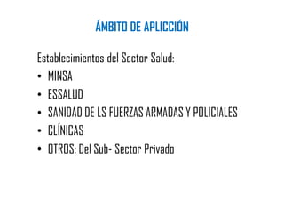 ÁMBITO DE APLICCIÓN
Establecimientos del Sector Salud:
• MINSA
• ESSALUD
• SANIDAD DE LS FUERZAS ARMADAS Y POLICIALES
• CLÍNICAS
• OTROS: Del Sub- Sector Privado
 