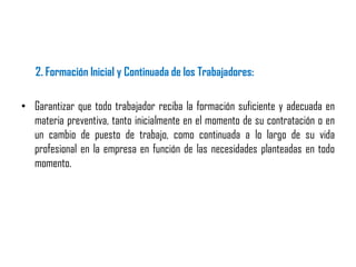 2. Formación Inicial y Continuada de los Trabajadores:
• Garantizar que todo trabajador reciba la formación suficiente y adecuada en
materia preventiva, tanto inicialmente en el momento de su contratación o en
un cambio de puesto de trabajo, como continuada a lo largo de su vida
profesional en la empresa en función de las necesidades planteadas en todo
momento.
 