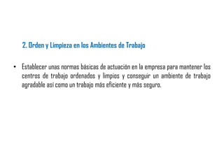 2. Orden y Limpieza en los Ambientes de Trabajo
• Establecer unas normas básicas de actuación en la empresa para mantener los
centros de trabajo ordenados y limpios y conseguir un ambiente de trabajo
agradable así como un trabajo más eficiente y más seguro.
 
