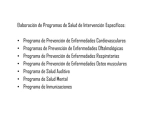 Elaboración de Programas de Salud de Intervención Específicos:
• Programa de Prevención de Enfermedades Cardiovasculares
• Programas de Prevención de Enfermedades Oftalmológicas
• Programa de Prevención de Enfermedades Respiratorias
• Programa de Prevención de Enfermedades Osteo musculares
• Programa de Salud Auditiva
• Programa de Salud Mental
• Programa de Inmunizaciones
 