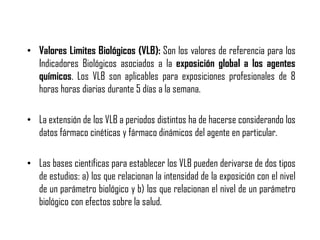 • Valores Limites Biológicos (VLB): Son los valores de referencia para los
Indicadores Biológicos asociados a la exposición global a los agentes
químicos. Los VLB son aplicables para exposiciones profesionales de 8
horas horas diarias durante 5 días a la semana.
• La extensión de los VLB a periodos distintos ha de hacerse considerando los
datos fármaco cinéticas y fármaco dinámicos del agente en particular.
• Las bases científicas para establecer los VLB pueden derivarse de dos tipos
de estudios: a) los que relacionan la intensidad de la exposición con el nivel
de un parámetro biológico y b) los que relacionan el nivel de un parámetro
biológico con efectos sobre la salud.
 