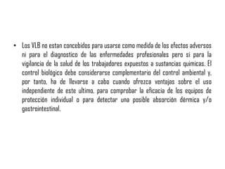 • Los VLB no estan concebidos para usarse como medida de los efectos adversos
ni para el diagnostico de las enfermedades profesionales pero si para la
vigilancia de la salud de los trabajadores expuestos a sustancias quimicas. El
control biológico debe considerarse complementario del control ambiental y,
por tanto, ha de llevarse a cabo cuando ofrezca ventajas sobre el uso
independiente de este ultimo, para comprobar la eficacia de los equipos de
protección individual o para detectar una posible absorción dérmica y/o
gastrointestinal.
 