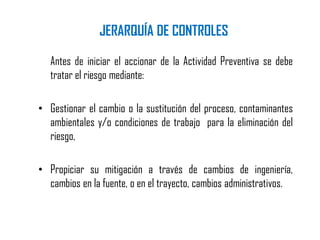 Antes de iniciar el accionar de la Actividad Preventiva se debe
tratar el riesgo mediante:
• Gestionar el cambio o la sustitución del proceso, contaminantes
ambientales y/o condiciones de trabajo para la eliminación del
riesgo,
• Propiciar su mitigación a través de cambios de ingeniería,
cambios en la fuente, o en el trayecto, cambios administrativos.
JERARQUÍA DE CONTROLES
 