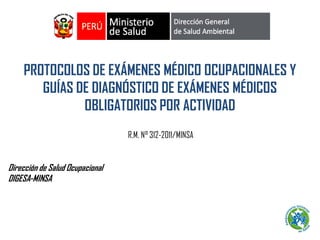 Dirección de Salud Ocupacional
DIGESA-MINSA
PROTOCOLOS DE EXÁMENES MÉDICO OCUPACIONALES Y
GUÍAS DE DIAGNÓSTICO DE EXÁMENES MÉDICOS
OBLIGATORIOS POR ACTIVIDAD
R.M. N° 312-2011/MINSA
 