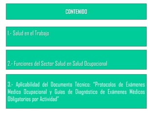 CONTENIDO
1.- Salud en el Trabajo
2.- Funciones del Sector Salud en Salud Ocupacional
3.- Aplicabilidad del Documento Técnico: “Protocolos de Exámenes
Medico Ocupacional y Guías de Diagnóstico de Exámenes Médicos
Obligatorios por Actividad”
 