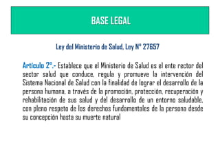 BASE LEGAL
Artículo 2°.- Establece que el Ministerio de Salud es el ente rector del
sector salud que conduce, regula y promueve la intervención del
Sistema Nacional de Salud con la finalidad de lograr el desarrollo de la
persona humana, a través de la promoción, protección, recuperación y
rehabilitación de sus salud y del desarrollo de un entorno saludable,
con pleno respeto de los derechos fundamentales de la persona desde
su concepción hasta su muerte natural
Ley del Ministerio de Salud, Ley N° 27657
 