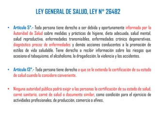 LEY GENERAL DE SALUD, LEY N° 26482
• Artículo 5°.- Toda persona tiene derecho a ser debida y oportunamente informada por la
Autoridad de Salud sobre medidas y prácticas de higiene, dieta adecuada, salud mental,
salud reproductiva, enfermedades transmisibles, enfermedades crónico degenerativas,
diagnóstico precoz de enfermedades y demás acciones conducentes a la promoción de
estilos de vida saludable. Tiene derecho a recibir información sobre los riesgos que
ocasiona el tabaquismo, el alcoholismo, la drogadicción, la violencia y los accidentes.
• Artículo 13°.- Toda persona tiene derecho a que se le extienda la certificación de su estado
de salud cuando lo considere conveniente.
• Ninguna autoridad pública podrá exigir a las personas la certificación de su estado de salud,
carné sanitario, carné de salud o documento similar, como condición para el ejercicio de
actividades profesionales, de producción, comercio o afines.
 