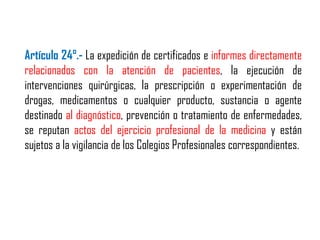Artículo 24°.- La expedición de certificados e informes directamente
relacionados con la atención de pacientes, la ejecución de
intervenciones quirúrgicas, la prescripción o experimentación de
drogas, medicamentos o cualquier producto, sustancia o agente
destinado al diagnóstico, prevención o tratamiento de enfermedades,
se reputan actos del ejercicio profesional de la medicina y están
sujetos a la vigilancia de los Colegios Profesionales correspondientes.
 