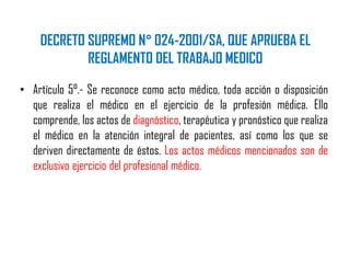 DECRETO SUPREMO N° 024-2001/SA, QUE APRUEBA EL
REGLAMENTO DEL TRABAJO MEDICO
• Artículo 5°.- Se reconoce como acto médico, toda acción o disposición
que realiza el médico en el ejercicio de la profesión médica. Ello
comprende, los actos de diagnóstico, terapéutica y pronóstico que realiza
el médico en la atención integral de pacientes, así como los que se
deriven directamente de éstos. Los actos médicos mencionados son de
exclusivo ejercicio del profesional médico.
 