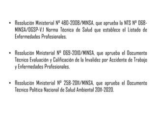 • Resolución Ministerial N° 480-2008/MINSA, que aprueba la NTS N° 068-
MINSA/DGSP-V.1 Norma Técnica de Salud que establece el Listado de
Enfermedades Profesionales.
• Resolución Ministerial N° 069-2010/MINSA, que aprueba el Documento
Técnico Evaluación y Calificación de la Invalidez por Accidente de Trabajo
y Enfermedades Profesionales.
• Resolución Ministerial N° 258-2011/MINSA, que aprueba el Documento
Técnico Política Nacional de Salud Ambiental 2011-2020.
 