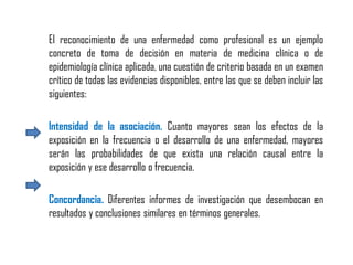 El reconocimiento de una enfermedad como profesional es un ejemplo
concreto de toma de decisión en materia de medicina clínica o de
epidemiología clínica aplicada, una cuestión de criterio basada en un examen
crítico de todas las evidencias disponibles, entre las que se deben incluir las
siguientes:
Intensidad de la asociación. Cuanto mayores sean los efectos de la
exposición en la frecuencia o el desarrollo de una enfermedad, mayores
serán las probabilidades de que exista una relación causal entre la
exposición y ese desarrollo o frecuencia.
Concordancia. Diferentes informes de investigación que desembocan en
resultados y conclusiones similares en términos generales.
 