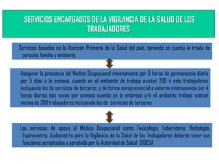 SERVICIOS ENCARGADOS DE LA VIGILANCIA DE LA SALUD DE LOS
TRABAJADORES
Servicios basados en la Atención Primaria de la Salud del país, tomando en cuenta la triada de
persona, familia y ambiente,
Asegurar la presencia del Médico Ocupacional mínimamente por 6 horas de permanencia diaria
por 5 días a la semana, cuando en el ambiente de trabajo existan 200 ó más trabajadores
incluyendo los de servicios de terceros, y de forma semipresencial o externo mínimamente por 4
horas diarias dos veces por semana cuando en la empresa y/o el ambiente trabajo existan
menos de 200 trabajadores incluyendo los de servicios de terceros
Los servicios de apoyo al Médico Ocupacional como Toxicología, Laboratorio, Radiología,
Espirometría, Audiometría para la Vigilancia de la Salud de los Trabajadores deberán tener sus
funciones acreditadas y aprobada por la Autoridad de Salud- DIGESA
 