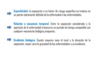 Especificidad. La exposición a un factor de riesgo específico se traduce en
un patrón claramente definido de la enfermedad o las enfermedades.
Relación o secuencia temporal. Entre la exposición considerada y la
aparición de la enfermedad transcurre un período de tiempo compatible con
cualquier mecanismo biológico propuesto.
Gradiente biológico. Cuanto mayores sean el nivel y la duración de la
exposición, mayor será la gravedad de las enfermedades o su incidencia.
 