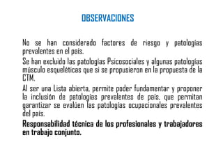 OBSERVACIONES
No se han considerado factores de riesgo y patologías
prevalentes en el país.
Se han excluido las patologías Psicosociales y algunas patologías
músculo esqueléticas que si se propusieron en la propuesta de la
CTM.
Al ser una Lista abierta, permite poder fundamentar y proponer
la inclusión de patologías prevalentes de país, que permitan
garantizar se evalúen las patologías ocupacionales prevalentes
del país.
Responsabilidad técnica de los profesionales y trabajadores
en trabajo conjunto.
 