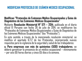 MODIFICAN PROTOCOLO DE EXÁMEN MEDICO OCUPACIONAL
Modifican “Protocolos de Exámenes Médico Ocupacionales y Guías de
Diagnóstico de los Exámenes Médicos Ocupacionales”
Mediante Resolución Ministerial N° 571 – 2014, publicada en el diario
oficial El Peruano con fecha 26 de julio de 2014, se modificaron los
“Protocolos de Exámenes Médico Ocupacionales y Guías de Diagnóstico de
los Exámenes Médicos Ocupacionales” (los “Protocolos”).
En este sentido, a través de la mencionada resolución ministerial, se
modifica el apartado 6.7.2 de los Protocolos, incorporando nuevos
requisitos para la vigilancia de la seguridad y salud de los trabajadores:
a. Para empresas con más de quinientos (500) trabajadores, se
deberá garantizar la presencia de un médico ocupacional – mínimamente
– por seis (6) horas diarias y cinco (5) días a la semana.
 