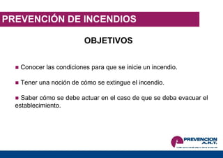 PREVENCIÓN DE INCENDIOS OBJETIVOS Conocer las condiciones para que se inicie un incendio. Tener una noción de cómo se extingue el incendio. Saber cómo se debe actuar en el caso de que se deba evacuar el establecimiento. 