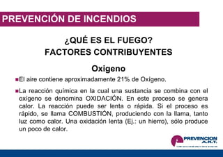 PREVENCIÓN DE INCENDIOS ¿QUÉ ES EL FUEGO? FACTORES CONTRIBUYENTES Oxigeno El aire contiene aproximadamente 21% de Oxígeno. La reacción química en la cual una sustancia se combina con el oxígeno se denomina OXIDACIÓN. En este proceso se genera calor. La reacción puede ser lenta o rápida. Si el proceso es rápido, se llama COMBUSTIÓN, produciendo con la llama, tanto luz como calor. Una oxidación lenta (Ej.: un hierro), sólo produce un poco de calor. 