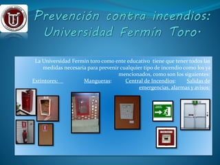 La Universidad Fermín toro como ente educativo tiene que tener todos las 
medidas necesaria para prevenir cualquier tipo de incendio como los ya 
mencionados, como son los siguientes: 
Extintores: Mangueras: Central de Incendios: Salidas de 
emergencias, alarmas y avisos: 
 
